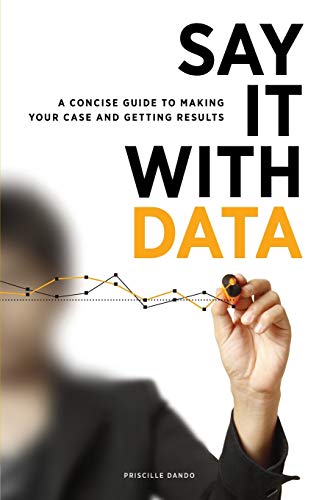 Say It With Data : A Concise Guide to Making Your Case and Getting Results.